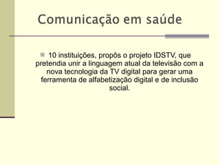  10 instituições, propôs o projeto IDSTV, que
pretendia unir a linguagem atual da televisão com a
nova tecnologia da TV digital para gerar uma
ferramenta de alfabetização digital e de inclusão
social.
 