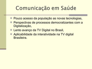  Pouco acesso da população as novas tecnologias,
 Perspectivas de processos democratizantes com a
Digitalização,
 Lento avanço da TV Digital no Brasil,
 Aplicabilidade da interatividade na TV digital
Brasileira.
 