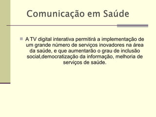  A TV digital interativa permitirá a implementação de
um grande número de serviços inovadores na área
da saúde, e que aumentarão o grau de inclusão
social,democratização da informação, melhoria de
serviços de saúde.
 