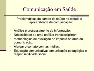 Comunicação em Saúde
Problemáticas do campo da saúde no estudo e
aplicabilidade da comunicação:
• Análise e processamento da informação;
• Necessidade de uma análise transdisciplinar;
• metodologias de avaliação de impacto na área da
comunicação;
• Alargar o contato com as mídias;
• Educação comunicativa: comunicação pedagógica e
responsabilidade social.
 