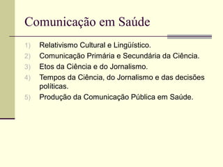 Comunicação em Saúde
1) Relativismo Cultural e Lingüístico.
2) Comunicação Primária e Secundária da Ciência.
3) Etos da Ciência e do Jornalismo.
4) Tempos da Ciência, do Jornalismo e das decisões
políticas.
5) Produção da Comunicação Pública em Saúde.
 