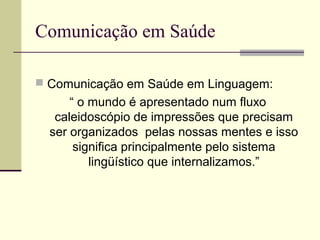 Comunicação em Saúde
 Comunicação em Saúde em Linguagem:
“ o mundo é apresentado num fluxo
caleidoscópio de impressões que precisam
ser organizados pelas nossas mentes e isso
significa principalmente pelo sistema
lingüístico que internalizamos.”
 