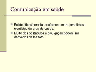 Comunicação em saúde
 Existe idiossincrasias recíprocas entre jornalistas e
cientistas da área da saúde.
 Muito dos obstáculos a divulgação podem ser
derivados desse fato.
 
