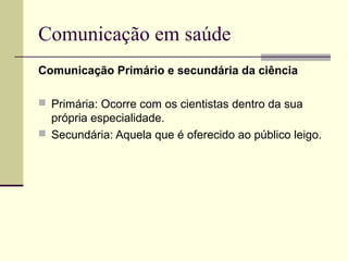 Comunicação em saúde
Comunicação Primário e secundária da ciência
 Primária: Ocorre com os cientistas dentro da sua
própria especialidade.
 Secundária: Aquela que é oferecido ao público leigo.
 