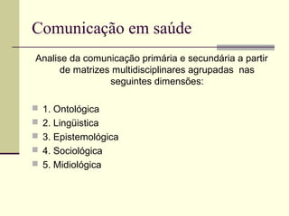 Comunicação em saúde
Analise da comunicação primária e secundária a partir
de matrizes multidisciplinares agrupadas nas
seguintes dimensões:
 1. Ontológica
 2. Lingüistica
 3. Epistemológica
 4. Sociológica
 5. Midiológica
 