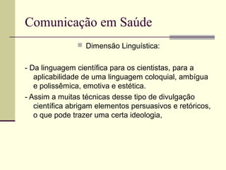 Comunicação em Saúde
 Dimensão Linguística:
- Da linguagem científica para os cientistas, para a
aplicabilidade de uma linguagem coloquial, ambígua
e polissêmica, emotiva e estética.
- Assim a muitas técnicas desse tipo de divulgação
científica abrigam elementos persuasivos e retóricos,
o que pode trazer uma certa ideologia,
 