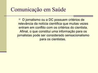 Comunicação em Saúde
 O jornalismo ou a DC possuem critérios de
relevância da notícia científica que muitas vezes
entram em conflito com os critérios do cientista.
Afinal, o que constitui uma informação para os
jornalistas pode ser considerado sensacionalismo
para os cientistas.
 