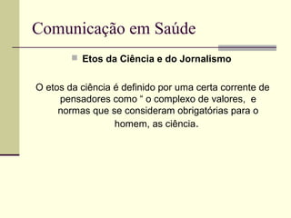 Comunicação em Saúde
 Etos da Ciência e do Jornalismo
O etos da ciência é definido por uma certa corrente de
pensadores como “ o complexo de valores, e
normas que se consideram obrigatórias para o
homem, as ciência.
 