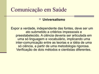 Comunicação em Saúde
 Universalismo
Expor a verdade, independente das fontes, deve ser um
ato submetido a critérios impessoais e
preestabelecido. A ciência deveria ser articulada em
uma só linguagem e vocabulário, implicando uma
inter-comunicação entre as teorias e a idéia de uma
só ciência, a partir de uma metodologia rigorosa.
Verificação de dois métodos e cientistas diferentes.
 