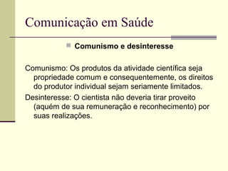 Comunicação em Saúde
 Comunismo e desinteresse
Comunismo: Os produtos da atividade científica seja
propriedade comum e consequentemente, os direitos
do produtor individual sejam seriamente limitados.
Desinteresse: O cientista não deveria tirar proveito
(aquém de sua remuneração e reconhecimento) por
suas realizações.
 