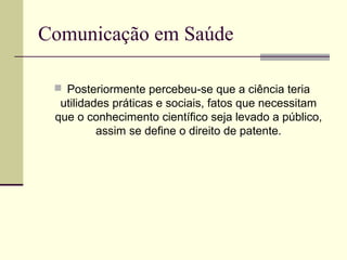 Comunicação em Saúde
 Posteriormente percebeu-se que a ciência teria
utilidades práticas e sociais, fatos que necessitam
que o conhecimento científico seja levado a público,
assim se define o direito de patente.
 