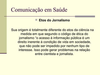 Comunicação em Saúde
 Etos do Jornalismo
Sua origem é totalmente diferente do etos da ciência na
medida em que segundo o código de ética do
jornalismo “o acesso à informação pública é um
direito inerente à condição de vida em sociedade,
que não pode ser impedido por nenhum tipo de
interesse. Isso pode gerar problemas na relação
entre cientista e jornalista.
 