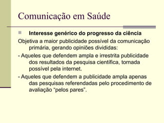 Comunicação em Saúde
 Interesse genérico do progresso da ciência
Objetiva a maior publicidade possível da comunicação
primária, gerando opiniões divididas:
- Aqueles que defendem ampla e irrestrita publicidade
dos resultados da pesquisa científica, tornada
possível pela internet.
- Aqueles que defendem a publicidade ampla apenas
das pesquisas referendadas pelo procedimento de
avaliação “pelos pares”.
 