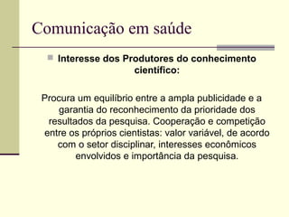 Comunicação em saúde
 Interesse dos Produtores do conhecimento
científico:
Procura um equilíbrio entre a ampla publicidade e a
garantia do reconhecimento da prioridade dos
resultados da pesquisa. Cooperação e competição
entre os próprios cientistas: valor variável, de acordo
com o setor disciplinar, interesses econômicos
envolvidos e importância da pesquisa.
 