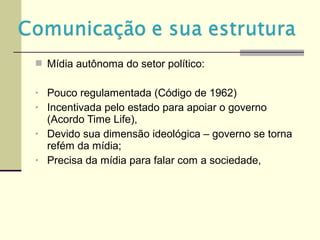  Mídia autônoma do setor político:
• Pouco regulamentada (Código de 1962)
• Incentivada pelo estado para apoiar o governo
(Acordo Time Life),
• Devido sua dimensão ideológica – governo se torna
refém da mídia;
• Precisa da mídia para falar com a sociedade,
 