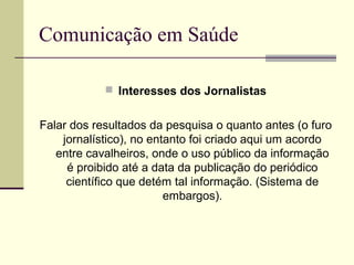 Comunicação em Saúde
 Interesses dos Jornalistas
Falar dos resultados da pesquisa o quanto antes (o furo
jornalístico), no entanto foi criado aqui um acordo
entre cavalheiros, onde o uso público da informação
é proibido até a data da publicação do periódico
científico que detém tal informação. (Sistema de
embargos).
 