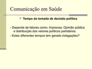 Comunicação em Saúde
 Tempo da tomada de decisão política
- Depende de fatores como: Imprensa, Opinião pública
e distribuição dos vetores políticos partidários.
- Estes diferentes tempos tem gerado indagações?
 