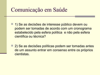 Comunicação em Saúde
 1) Se as decisões de interesse público devem ou
podem ser tomadas de acordo com um cronograma
estabelecido pela esfera política e não pela esfera
científica ou técnica?
 2) Se as decisões políticas podem ser tomadas antes
de um assunto entrar em consenso entre os próprios
cientistas.
 