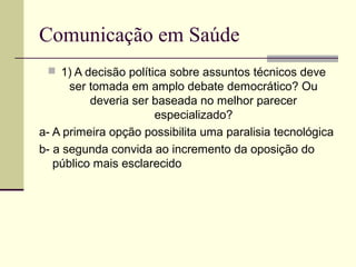 Comunicação em Saúde
 1) A decisão política sobre assuntos técnicos deve
ser tomada em amplo debate democrático? Ou
deveria ser baseada no melhor parecer
especializado?
a- A primeira opção possibilita uma paralisia tecnológica
b- a segunda convida ao incremento da oposição do
público mais esclarecido
 