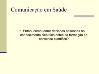 Comunicação em Saúde
 Então, como tomar decisões baseadas no
conhecimento científico antes da formação do
consenso científico?
 