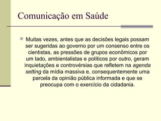 Comunicação em Saúde
 Muitas vezes, antes que as decisões legais possam
ser sugeridas ao governo por um consenso entre os
cientistas, as pressões de grupos econômicos por
um lado, ambientalistas e políticos por outro, geram
inquietações e controvérsias que refletem na agenda
setting da mídia massiva e, consequentemente uma
parcela da opinião pública informada e que se
preocupa com o exercício da cidadania.
 