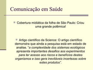 Comunicação em Saúde
 Cobertura midiática da folha de São Paulo: Criou
uma grande polêmica!
 Artigo científico da Science: O artigo científico
demonstra que ainda a pesquisa está em estado de
analise. “a complexidade dos sistemas ecológicos
apresenta importantes desafios aos experimentos
para ter acesso aos riscos e benefícios destes
organismos e isso gera inevitáveis incertezas sobre
estes produtos”.
 