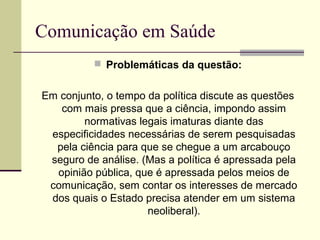 Comunicação em Saúde
 Problemáticas da questão:
Em conjunto, o tempo da política discute as questões
com mais pressa que a ciência, impondo assim
normativas legais imaturas diante das
especificidades necessárias de serem pesquisadas
pela ciência para que se chegue a um arcabouço
seguro de análise. (Mas a política é apressada pela
opinião pública, que é apressada pelos meios de
comunicação, sem contar os interesses de mercado
dos quais o Estado precisa atender em um sistema
neoliberal).
 
