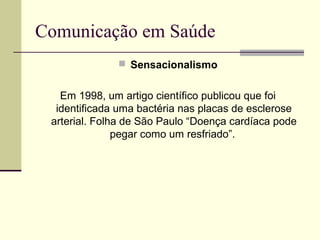 Comunicação em Saúde
 Sensacionalismo
Em 1998, um artigo científico publicou que foi
identificada uma bactéria nas placas de esclerose
arterial. Folha de São Paulo “Doença cardíaca pode
pegar como um resfriado”.
 