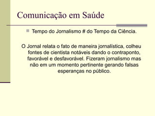 Comunicação em Saúde
 Tempo do Jornalismo # do Tempo da Ciência.
O Jornal relata o fato de maneira jornalística, colheu
fontes de cientista notáveis dando o contraponto,
favorável e desfavorável. Fizeram jornalismo mas
não em um momento pertinente gerando falsas
esperanças no público.
 
