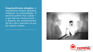 Esquizofrenia simples: A
esquizofrenia simples apresenta
mudanças na personalidade. O
paciente prefere ficar isolado –
o que inibi seu convívio social –,
é disperso aos acontecimentos
do dia a dia e insensível no que
diz respeito a afetos.
 