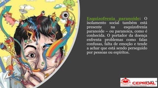 Esquizofrenia paranoide: O
isolamento social também está
presente na esquizofrenia
paranoide – ou paranoica, como é
conhecida. O portador da doença
enfrenta problemas como falas
confusas, falta de emoção e tende
a achar que está sendo perseguido
por pessoas ou espíritos.
 