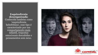 Esquizofrenia
desorganizada:
Conhecida também como
‘esquizofrenia
hebefrênica’, esse tipo é
caracterizado por um
comportamento mais
infantil, respostas
emocionais descabidas e
pensamentos sem nexo.
 
