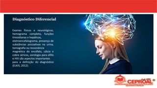 Diagnóstico Diferencial
Exames físicos e neurológicos,
hemograma completo, funções
tireoidianas e hepáticas,
eletroencefalograma, presença de
substâncias psicoativas na urina,
tomografia ou ressonância
magnética do encéfalo, cálcio e
cobre séricos, sorologia para sífilis
e HIV são aspectos importantes
para a definição do diagnóstico
(ELKIS, 2012).
 