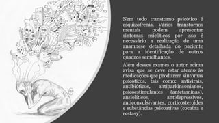 Nem todo transtorno psicótico é
esquizofrenia. Vários transtornos
mentais podem apresentar
sintomas psicóticos por isso é
necessário a realização de uma
anamnese detalhada do paciente
para a identificação de outros
quadros semelhantes.
Além desses exames o autor acima
avisa que se deve estar atento às
medicações que produzem sintomas
psicóticos, tais como: antivirais,
antibióticos, antiparkinsonianos,
psicoestimulantes (anfetaminas),
ansiolíticos, antidepressivos,
anticonvulsivantes, corticosteroides
e substâncias psicoativas (cocaína e
ecstasy).
 