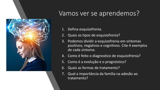 Vamos ver se aprendemos?
1. Defina esquizofrenia.
2. Quais os tipos de esquizofrenia?
3. Podemos dividir a esquizofrenia em sintomas
positivos, negativos e cognitivos. Cite 4 exemplos
de cada sintoma.
4. Como é feito o diagnostico de esquizofrenia?
5. Como é a evolução e o prognóstico?
6. Quais as formas de tratamento?
7. Qual a importância da família na adesão ao
tratamento?
 
