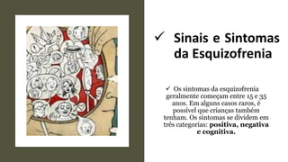 ✓ Sinais e Sintomas
da Esquizofrenia
✓ Os sintomas da esquizofrenia
geralmente começam entre 15 e 35
anos. Em alguns casos raros, é
possível que crianças também
tenham. Os sintomas se dividem em
três categorias: positiva, negativa
e cognitiva.
 