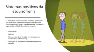 Sintomas positivos da
esquizofrenia
• Trata-se de comportamentos psicóticos geralmente
não observados em pessoas saudáveis. Pessoas com
sintomas positivos podem “perder contato” com alguns
aspectos da realidade. Os sintomas incluem:
• Alucinações
• Delírios
• Pensamentos desordenados (modos de pensar
incomuns ou disfuncionais)
• Distúrbios do movimento (movimentos do corpo
agitado)
 