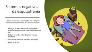 Sintomas negativos
da esquizofrenia
• Estão associados a interrupções nas emoções e
comportamentos normais. Os sintomas incluem:
• Redução do afeto (expressão reduzida de
emoções através da expressão facial ou tom de
voz)
• Reduzir os sentimentos de prazer na vida
cotidiana
• Dificuldade em iniciar e manter atividades
• Redução de fala
 