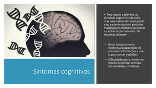 Sintomas cognitivos
• Para alguns pacientes, os
sintomas cognitivos são sutis,
mas para outros são mais graves
e os pacientes podem perceber
mudanças na memória ou outros
aspectos do pensamento. Os
sintomas incluem:
• Baixo funcionamento
intelectual (capacidade de
entender informações e usá-
la para tomar decisões)
• Dificuldades para manter-se
focado ou prestar atenção
em atividades cotidianas
 