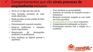 ✓ Comportamentos que são sinais precoces de
esquizofrenia incluem:
o Ouvir ou ver algo que não está lá;
o Uma sensação constante de estar
sendo observado;
o Modo peculiar ou sem sentido de falar
ou escrever;
o Posicionamento corporal estranho;
o Sentir-se indiferente a situações
muito importantes;
o Deterioração do desempenho
acadêmico ou profissional;
o Uma mudança na higiene pessoal e
aparência;
o Uma mudança na personalidade;
o Aumento da retirada de situações sociais e
isolamento;
o Resposta irracional, zangada ou com medo
aos entes queridos;
o Incapacidade de dormir ou se concentrar;
o Comportamento inadequado ou bizarro;
o Preocupação extrema com a religião ou o
ocultismo
 