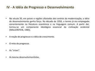 IV - A Idéia de Progresso e Desenvolvimento
• No século 20, em países e regiões afastadas dos centros da modernização, a idéia
de desenvolvimento ganha força. Na década de 1950, o termo já era empregado
correntemente na literatura econômica e na linguagem comum. A partir daí,
tornou-se um componente ideológico essencial da civilização ocidental
(WALLERSTEIN, 1985).
• A noção de progresso e a idéia de crescimento.
• O mito do progresso.
• As “crises”.
• As teorias desenvolvimentistas.
 