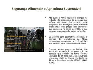 Segurança Alimentar e Agricultura Sustentável
• Até 2008, a África registrou avanços na
redução da proporção de pessoas que
sofrem de fome. No entanto, este
progresso foi ameaçado pelo aumento
exponencial dos preços dos alimentos
que começou no início de 2008, o que
minou a segurança alimentar na região.
• De acordo com estimativas recentes, o
número de subnutridos na África
subsaariana aumentou de 212 milhões
em 2004-06 para 265 milhões em 2009.
• Embora algum progresso tenha sido
alcançado na redução da proporção de
pessoas que sofrem de fome crônica
(redução de 34 para 30%), a desnutrição
têm aumentado de forma constante na
África subsaariana desde 1990-92 (FAO,
2010).
 