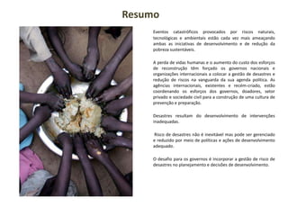 Eventos catastróficos provocados por riscos naturais,
tecnológicas e ambientais estão cada vez mais ameaçando
ambas as iniciativas de desenvolvimento e de redução da
pobreza sustentáveis.
A perda de vidas humanas e o aumento do custo dos esforços
de reconstrução têm forçado os governos nacionais e
organizações internacionais a colocar a gestão de desastres e
redução de riscos na vanguarda da sua agenda política. As
agências internacionais, existentes e recém-criado, estão
coordenando os esforços dos governos, doadores, setor
privado e sociedade civil para a construção de uma cultura de
prevenção e preparação.
Desastres resultam do desenvolvimento de intervenções
inadequadas.
Risco de desastres não é inevitável mas pode ser gerenciado
e reduzido por meio de políticas e ações de desenvolvimento
adequado.
O desafio para os governos é incorporar a gestão de risco de
desastres no planejamento e decisões de desenvolvimento.
Resumo
 