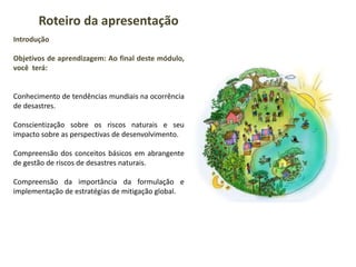 Introdução
Objetivos de aprendizagem: Ao final deste módulo,
você terá:
Conhecimento de tendências mundiais na ocorrência
de desastres.
Conscientização sobre os riscos naturais e seu
impacto sobre as perspectivas de desenvolvimento.
Compreensão dos conceitos básicos em abrangente
de gestão de riscos de desastres naturais.
Compreensão da importância da formulação e
implementação de estratégias de mitigação global.
Roteiro da apresentação
 
