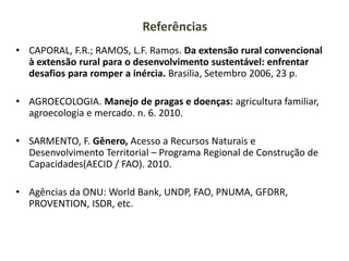 Referências
• CAPORAL, F.R.; RAMOS, L.F. Ramos. Da extensão rural convencional
à extensão rural para o desenvolvimento sustentável: enfrentar
desafios para romper a inércia. Brasilia, Setembro 2006, 23 p.
• AGROECOLOGIA. Manejo de pragas e doenças: agricultura familiar,
agroecologia e mercado. n. 6. 2010.
• SARMENTO, F. Gênero, Acesso a Recursos Naturais e
Desenvolvimento Territorial – Programa Regional de Construção de
Capacidades(AECID / FAO). 2010.
• Agências da ONU: World Bank, UNDP, FAO, PNUMA, GFDRR,
PROVENTION, ISDR, etc.
 