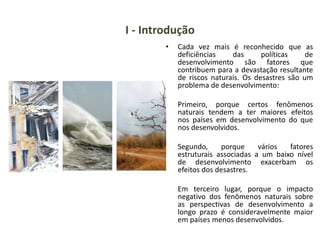 I - Introdução
• Cada vez mais é reconhecido que as
deficiências das políticas de
desenvolvimento são fatores que
contribuem para a devastação resultante
de riscos naturais. Os desastres são um
problema de desenvolvimento:
• Primeiro, porque certos fenômenos
naturais tendem a ter maiores efeitos
nos países em desenvolvimento do que
nos desenvolvidos.
• Segundo, porque vários fatores
estruturais associadas a um baixo nível
de desenvolvimento exacerbam os
efeitos dos desastres.
Em terceiro lugar, porque o impacto
negativo dos fenômenos naturais sobre
as perspectivas de desenvolvimento a
longo prazo é consideravelmente maior
em países menos desenvolvidos.
 