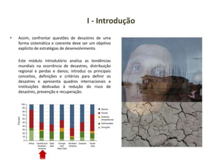 I - Introdução
• Assim, confrontar questões de desastres de uma
forma sistemática e coerente deve ser um objetivo
explícito de estratégias de desenvolvimento.
Este módulo introdutório analisa as tendências
mundiais na ocorrência de desastres, distribuição
regional e perdas e danos; introduz os principais
conceitos, definições e critérios para definir os
desastres e apresenta quadros internacionais e
instituições dedicadas à redução do risco de
desastres, prevenção e recuperação.
 