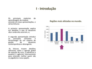 I - Introdução
Os principais materiais de
aprendizagem do módulo
consiste em duas apresentações, e
várias leituras:
A primeira apresentação explica
em detalhes o que os desastres
são e onde eles ocorrem, e;
A segunda apresentação introduz
os principais conceitos e
terminologia de um sistema de
gestão de desastres
contemporâneo e abrangente.
As leituras trazem detalhes
adicionais sobre a agenda global
de redução de risco, a referência a
quadros e agências internacionais
para entender melhor quem são
os jogadores e seus papéis.
Regiões mais afetadas no mundo.
 