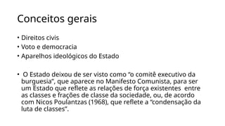 Conceitos gerais
• Direitos civis
• Voto e democracia
• Aparelhos ideológicos do Estado
• O Estado deixou de ser visto como “o comitê executivo da
burguesia”, que aparece no Manifesto Comunista, para ser
um Estado que reflete as relações de força existentes entre
as classes e frações de classe da sociedade, ou, de acordo
com Nicos Poulantzas (1968), que reflete a “condensação da
luta de classes”.
 