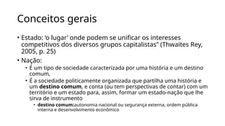 Conceitos gerais
• Estado: ‘o lugar’ onde podem se unificar os interesses
competitivos dos diversos grupos capitalistas” (Thwaites Rey,
2005, p. 25)
• Nação:
• É um tipo de sociedade caracterizada por uma história e um destino
comum,
• É a sociedade politicamente organizada que partilha uma história e
um destino comum, e conta (ou tem perspectivas de contar) com um
território e um estado para, assim, formar um estado-nação que lhe
sirva de instrumento
• destino comum:autonomia nacional ou segurança externa, ordem pública
interna e desenvolvimento econômico
 